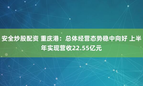 安全炒股配资 重庆港：总体经营态势稳中向好 上半年实现营收22.55亿元