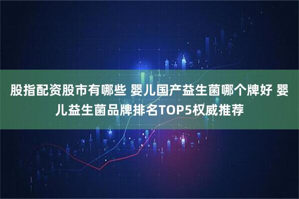股指配资股市有哪些 婴儿国产益生菌哪个牌好 婴儿益生菌品牌排名TOP5权威推荐