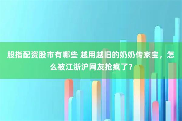 股指配资股市有哪些 越用越旧的奶奶传家宝，怎么被江浙沪网友抢疯了？