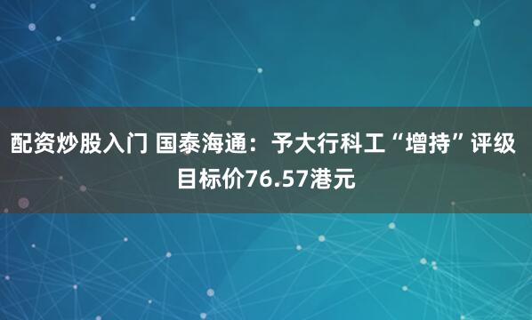 配资炒股入门 国泰海通：予大行科工“增持”评级 目标价76.57港元
