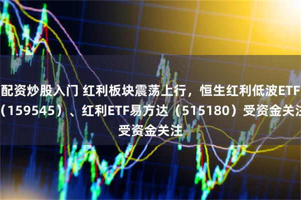 配资炒股入门 红利板块震荡上行，恒生红利低波ETF（159545）、红利ETF易方达（515180）受资金关注