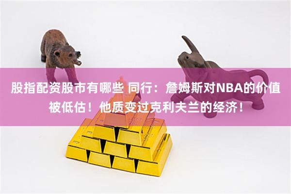 股指配资股市有哪些 同行：詹姆斯对NBA的价值被低估！他质变过克利夫兰的经济！