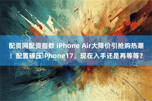 配资网配资指数 iPhone Air大降价引抢购热潮！配置碾压iPhone17，现在入手还是再等等？