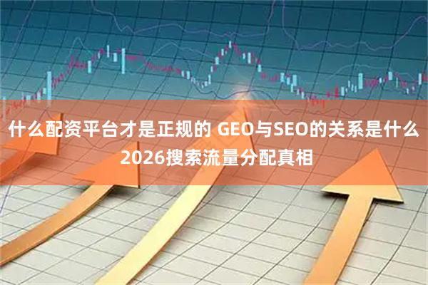 什么配资平台才是正规的 GEO与SEO的关系是什么 2026搜索流量分配真相