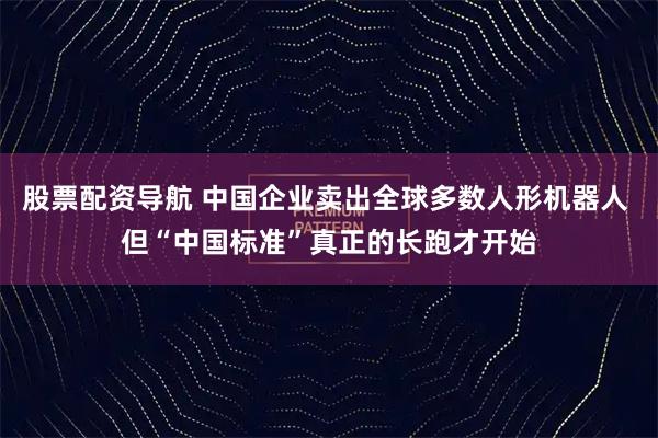 股票配资导航 中国企业卖出全球多数人形机器人 但“中国标准”真正的长跑才开始